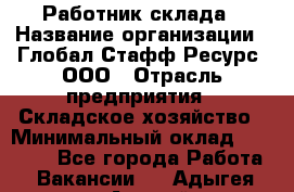 Работник склада › Название организации ­ Глобал Стафф Ресурс, ООО › Отрасль предприятия ­ Складское хозяйство › Минимальный оклад ­ 25 000 - Все города Работа » Вакансии   . Адыгея респ.,Адыгейск г.